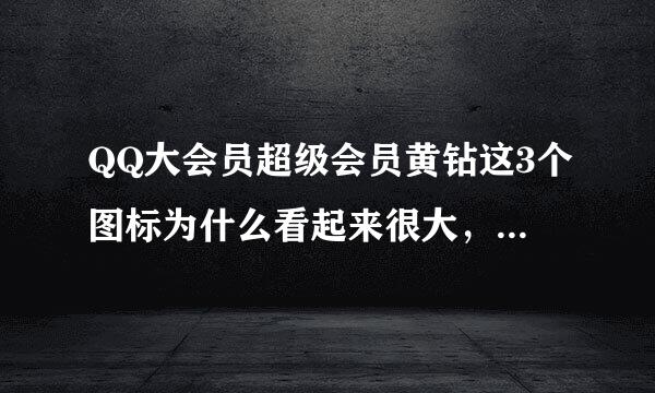 QQ大会员超级会员黄钻这3个图标为什么看起来很大，其他绿钻什么的正常大小是什么情况