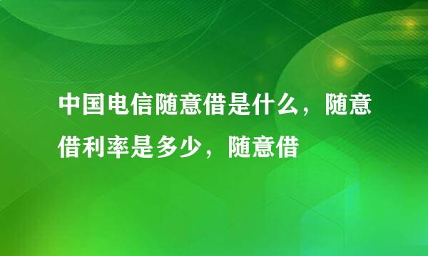 中国电信随意借是什么，随意借利率是多少，随意借