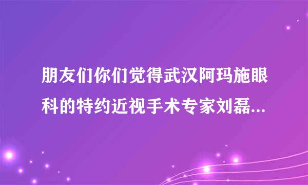 朋友们你们觉得武汉阿玛施眼科的特约近视手术专家刘磊可信吗？