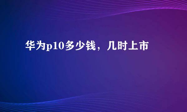 华为p10多少钱，几时上市