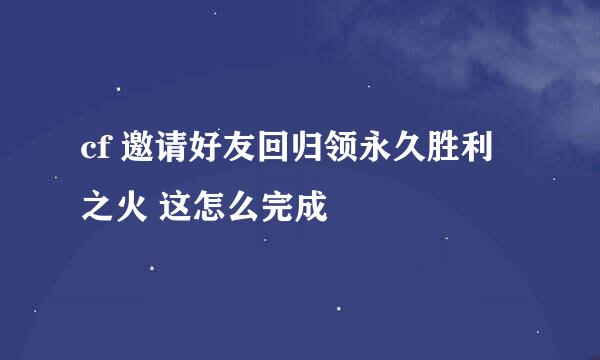 cf 邀请好友回归领永久胜利之火 这怎么完成