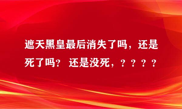 遮天黑皇最后消失了吗，还是死了吗？ 还是没死，？？？？