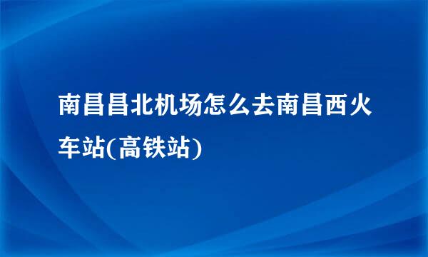 南昌昌北机场怎么去南昌西火车站(高铁站)