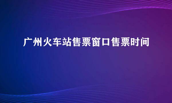 广州火车站售票窗口售票时间