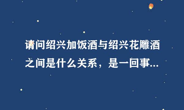 请问绍兴加饭酒与绍兴花雕酒之间是什么关系，是一回事吗？多谢！