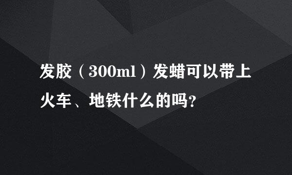 发胶（300ml）发蜡可以带上火车、地铁什么的吗？