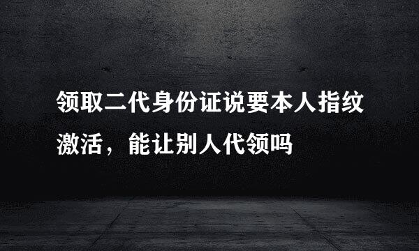 领取二代身份证说要本人指纹激活，能让别人代领吗