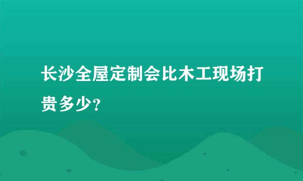 长沙全屋定制会比木工现场打贵多少？