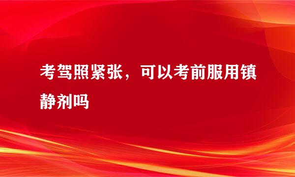 考驾照紧张，可以考前服用镇静剂吗