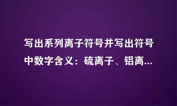 写出系列离子符号并写出符号中数字含义：硫离子、铝离子、亚铁离子