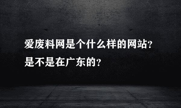 爱废料网是个什么样的网站？是不是在广东的？