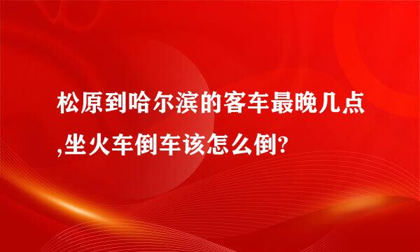 松原到哈尔滨的客车最晚几点,坐火车倒车该怎么倒?