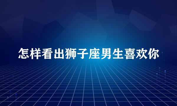 怎样看出狮子座男生喜欢你