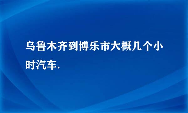 乌鲁木齐到博乐市大概几个小时汽车.