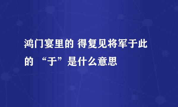 鸿门宴里的 得复见将军于此 的 “于”是什么意思