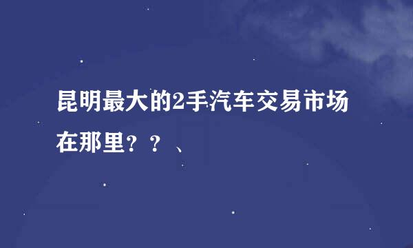 昆明最大的2手汽车交易市场在那里？？、