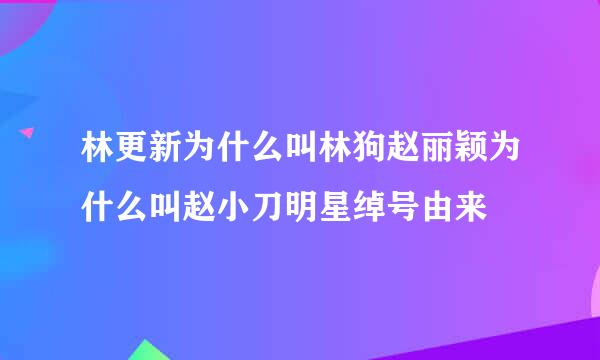 林更新为什么叫林狗赵丽颖为什么叫赵小刀明星绰号由来