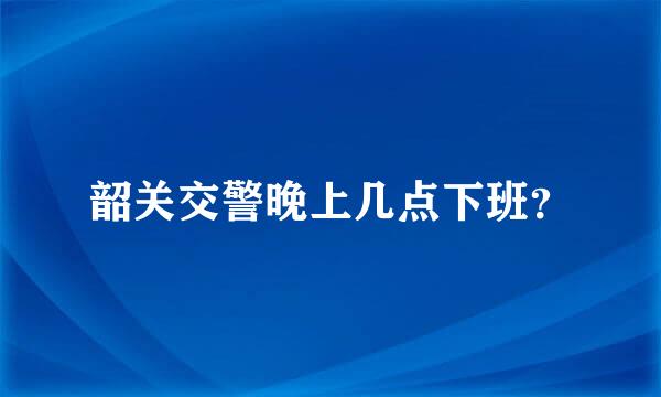 韶关交警晚上几点下班？