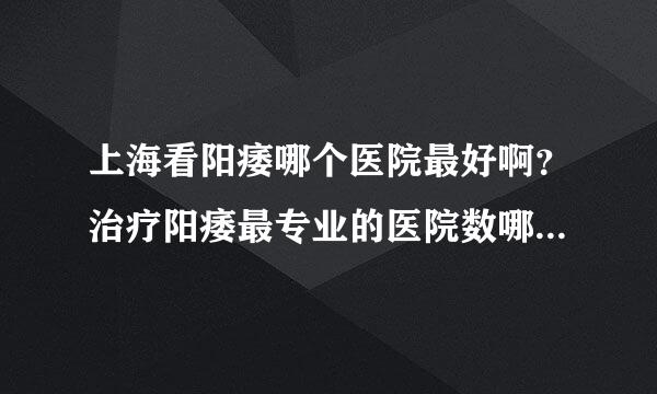 上海看阳痿哪个医院最好啊？治疗阳痿最专业的医院数哪家啊？哪位朋友有经验啊？