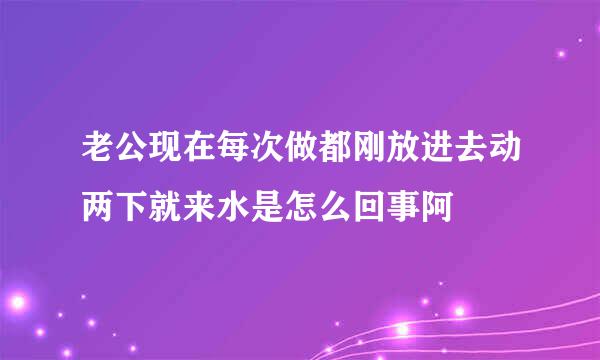 老公现在每次做都刚放进去动两下就来水是怎么回事阿