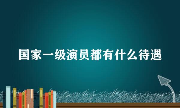 国家一级演员都有什么待遇