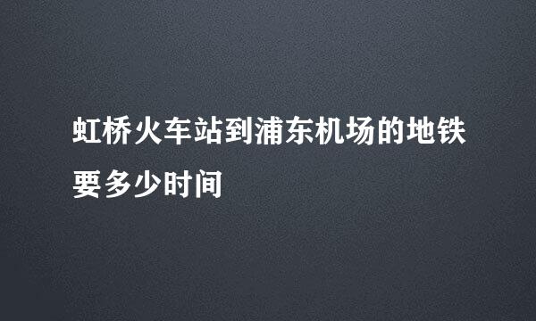 虹桥火车站到浦东机场的地铁要多少时间