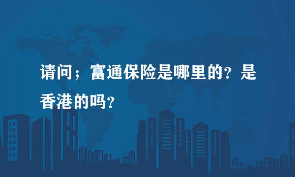 请问；富通保险是哪里的？是香港的吗？