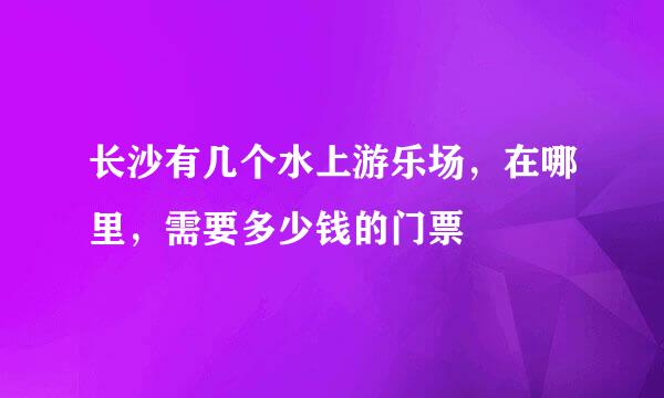 长沙有几个水上游乐场，在哪里，需要多少钱的门票