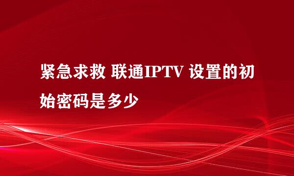 紧急求救 联通IPTV 设置的初始密码是多少