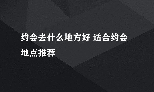 约会去什么地方好 适合约会地点推荐