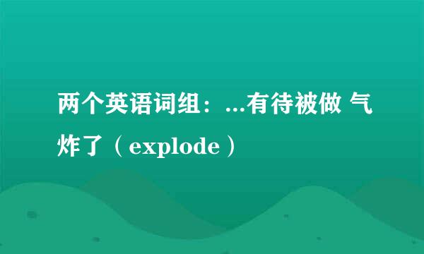 两个英语词组：...有待被做 气炸了（explode）