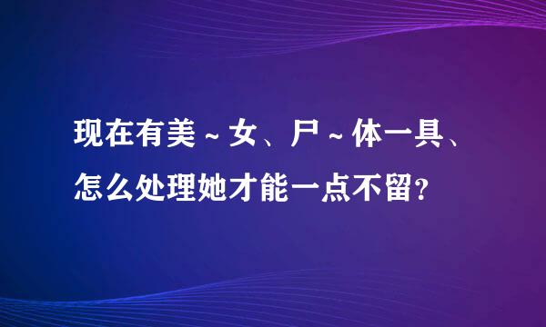 现在有美～女、尸～体一具、怎么处理她才能一点不留？