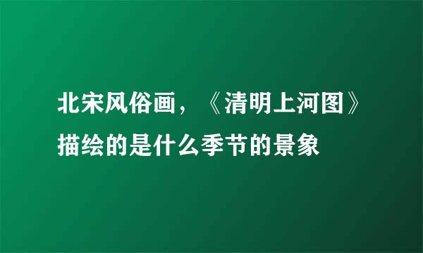 北宋风俗画，《清明上河图》描绘的是什么季节的景象