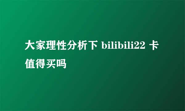 大家理性分析下 bilibili22 卡值得买吗