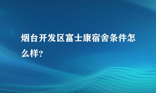 烟台开发区富士康宿舍条件怎么样？