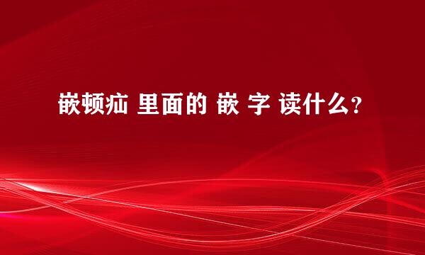 嵌顿疝 里面的 嵌 字 读什么？