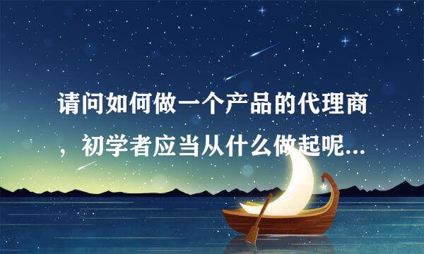 请问如何做一个产品的代理商，初学者应当从什么做起呢？要注意些什么问题？专业人士回答，本人感激不尽！！！！！！