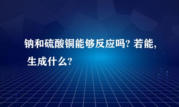 钠和硫酸铜能够反应吗? 若能, 生成什么?