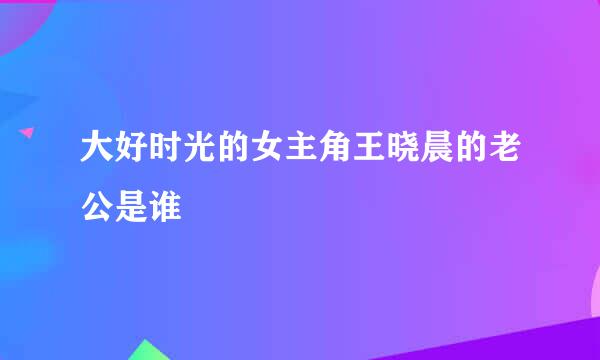 大好时光的女主角王晓晨的老公是谁