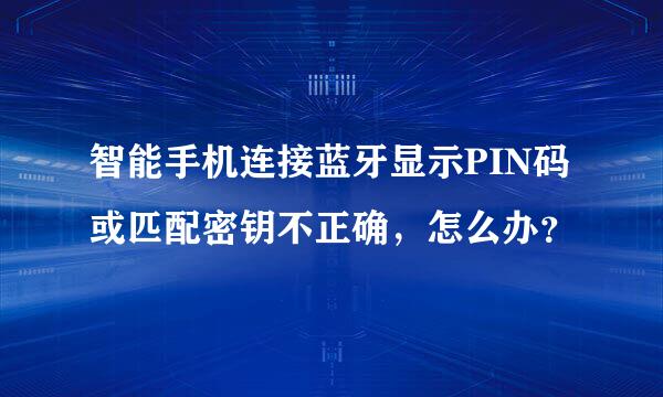 智能手机连接蓝牙显示PIN码或匹配密钥不正确，怎么办？