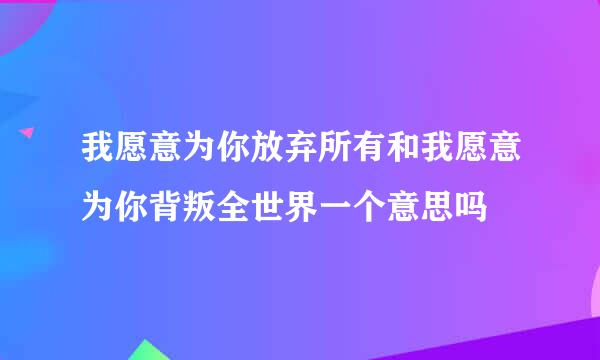 我愿意为你放弃所有和我愿意为你背叛全世界一个意思吗