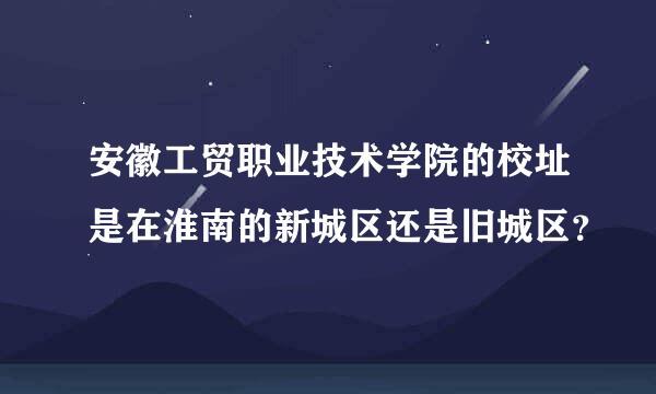 安徽工贸职业技术学院的校址是在淮南的新城区还是旧城区？