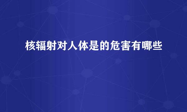 核辐射对人体是的危害有哪些