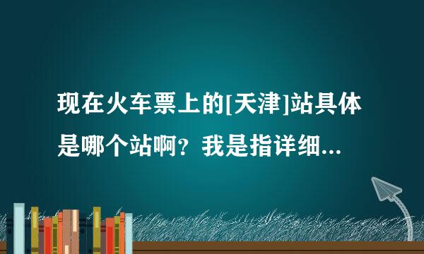 现在火车票上的[天津]站具体是哪个站啊？我是指详细的地理位置…