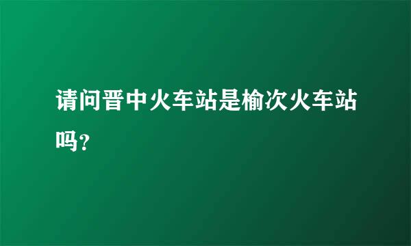 请问晋中火车站是榆次火车站吗？