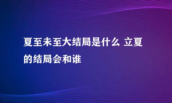 夏至未至大结局是什么 立夏的结局会和谁