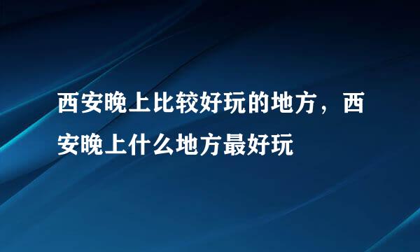 西安晚上比较好玩的地方，西安晚上什么地方最好玩