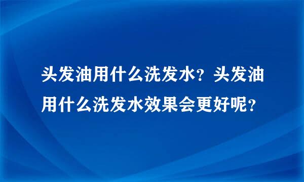 头发油用什么洗发水？头发油用什么洗发水效果会更好呢？