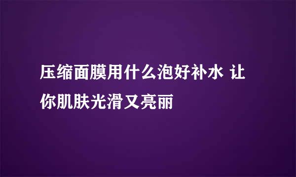 压缩面膜用什么泡好补水 让你肌肤光滑又亮丽