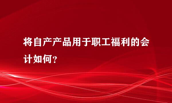 将自产产品用于职工福利的会计如何？